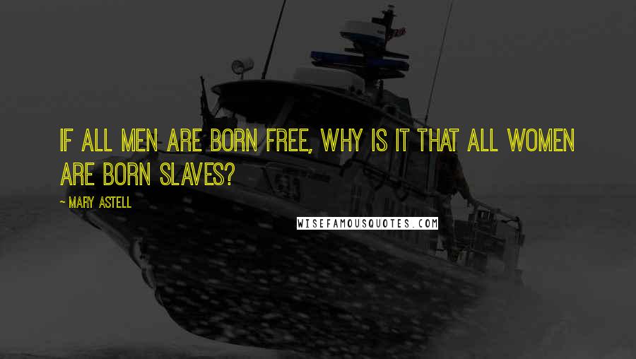 Mary Astell Quotes: If all men are born free, why is it that all women are born slaves?