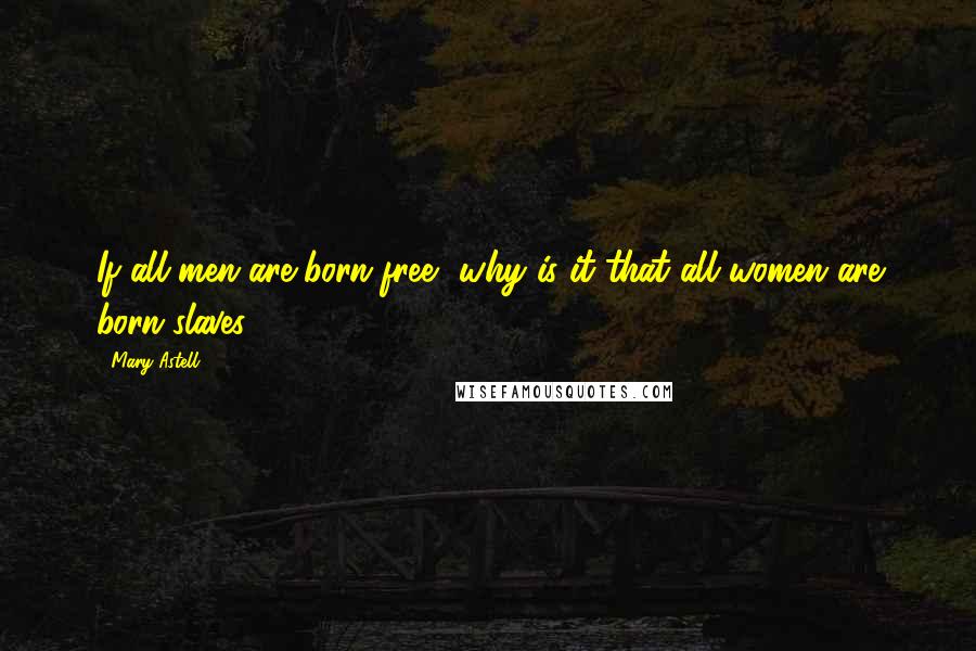 Mary Astell Quotes: If all men are born free, why is it that all women are born slaves?