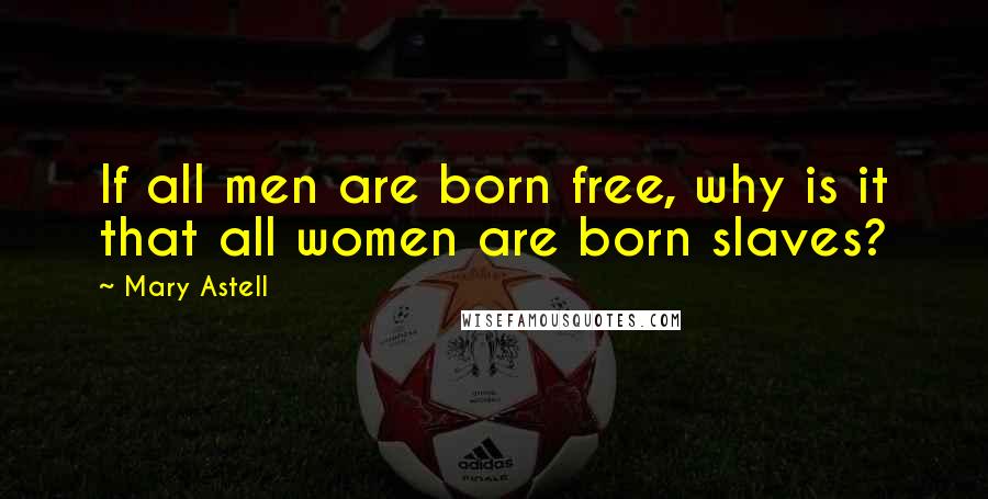 Mary Astell Quotes: If all men are born free, why is it that all women are born slaves?