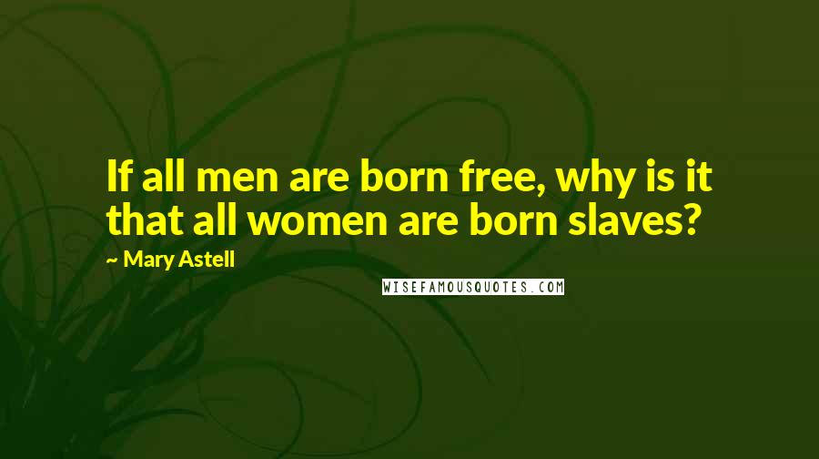 Mary Astell Quotes: If all men are born free, why is it that all women are born slaves?