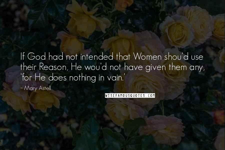 Mary Astell Quotes: If God had not intended that Women shou'd use their Reason, He wou'd not have given them any, 'for He does nothing in vain.'