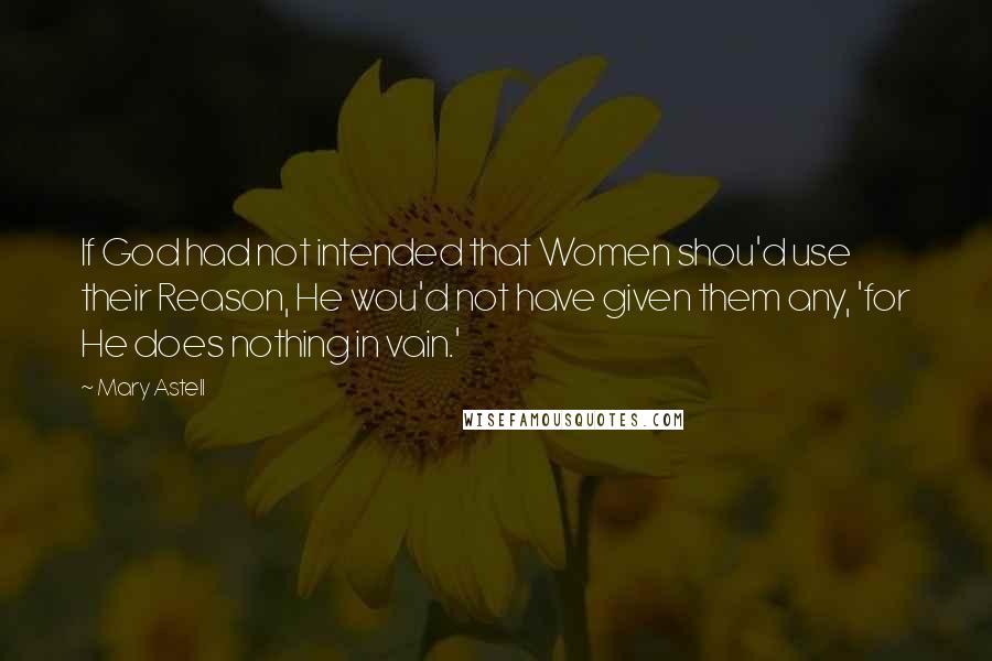 Mary Astell Quotes: If God had not intended that Women shou'd use their Reason, He wou'd not have given them any, 'for He does nothing in vain.'