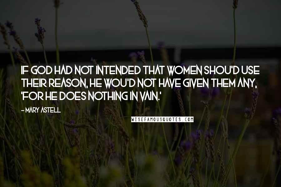Mary Astell Quotes: If God had not intended that Women shou'd use their Reason, He wou'd not have given them any, 'for He does nothing in vain.'