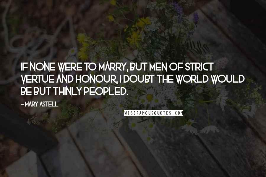 Mary Astell Quotes: If none were to Marry, but Men of strict Vertue and Honour, I doubt the World would be but thinly peopled.