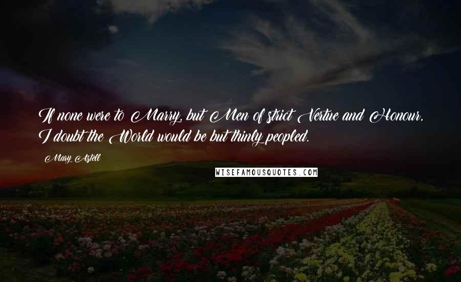 Mary Astell Quotes: If none were to Marry, but Men of strict Vertue and Honour, I doubt the World would be but thinly peopled.