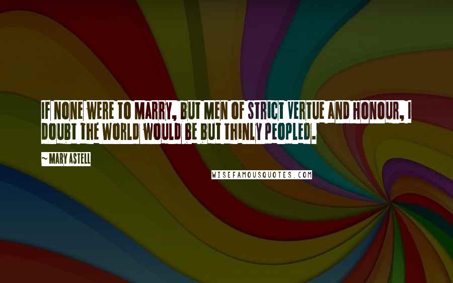 Mary Astell Quotes: If none were to Marry, but Men of strict Vertue and Honour, I doubt the World would be but thinly peopled.