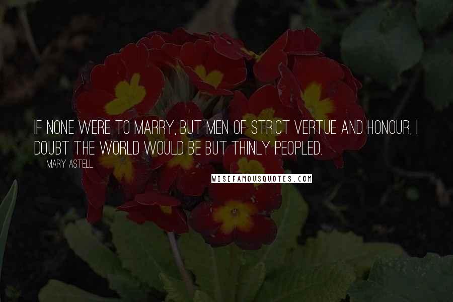 Mary Astell Quotes: If none were to Marry, but Men of strict Vertue and Honour, I doubt the World would be but thinly peopled.