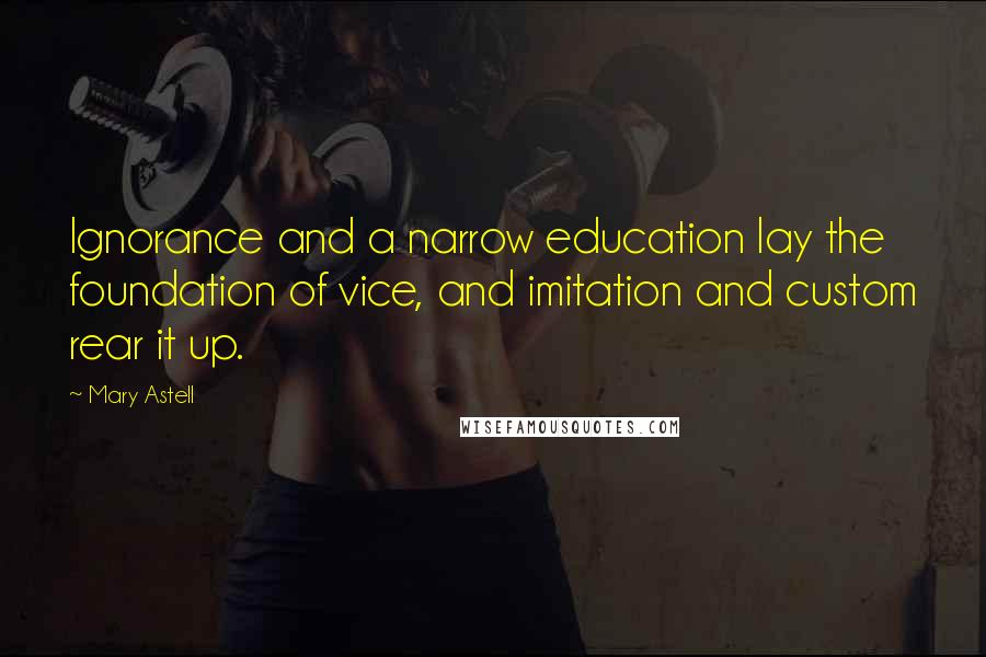 Mary Astell Quotes: Ignorance and a narrow education lay the foundation of vice, and imitation and custom rear it up.