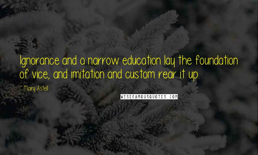 Mary Astell Quotes: Ignorance and a narrow education lay the foundation of vice, and imitation and custom rear it up.