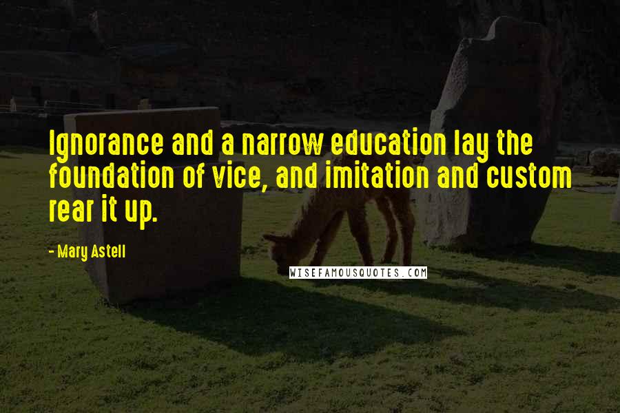 Mary Astell Quotes: Ignorance and a narrow education lay the foundation of vice, and imitation and custom rear it up.