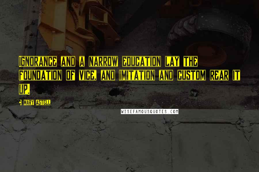 Mary Astell Quotes: Ignorance and a narrow education lay the foundation of vice, and imitation and custom rear it up.