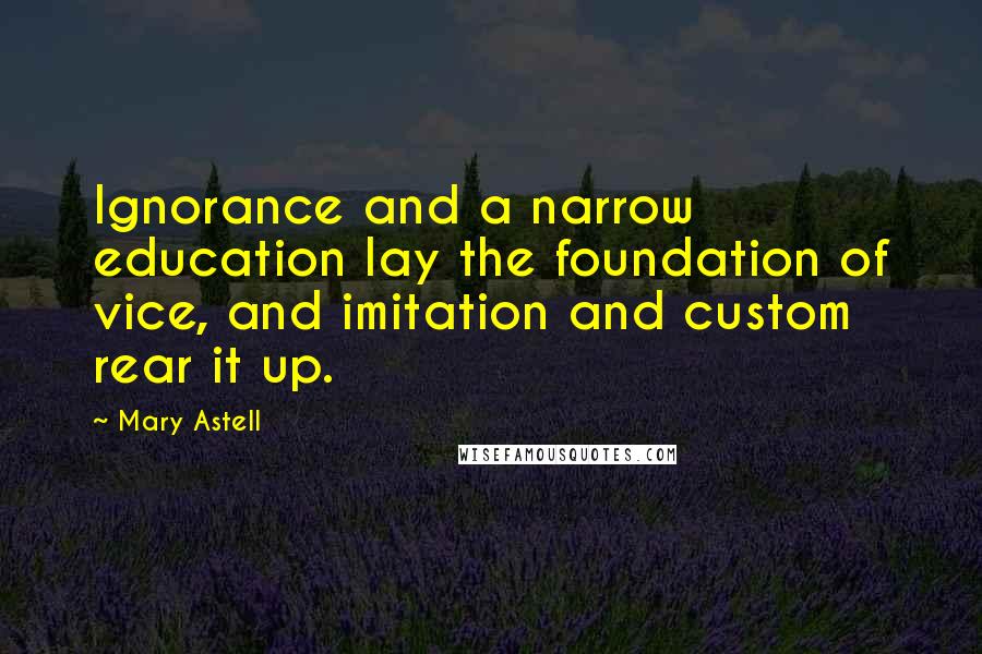 Mary Astell Quotes: Ignorance and a narrow education lay the foundation of vice, and imitation and custom rear it up.