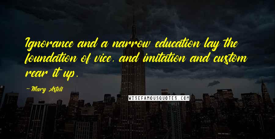 Mary Astell Quotes: Ignorance and a narrow education lay the foundation of vice, and imitation and custom rear it up.