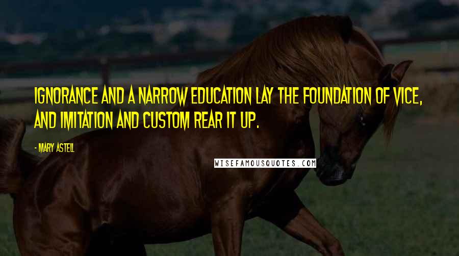 Mary Astell Quotes: Ignorance and a narrow education lay the foundation of vice, and imitation and custom rear it up.