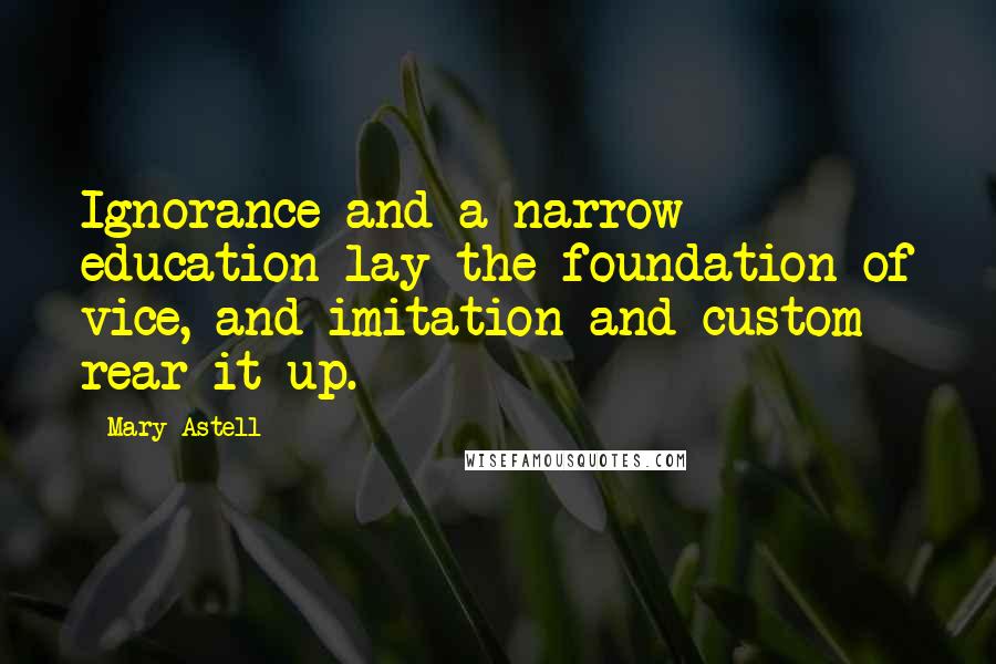 Mary Astell Quotes: Ignorance and a narrow education lay the foundation of vice, and imitation and custom rear it up.