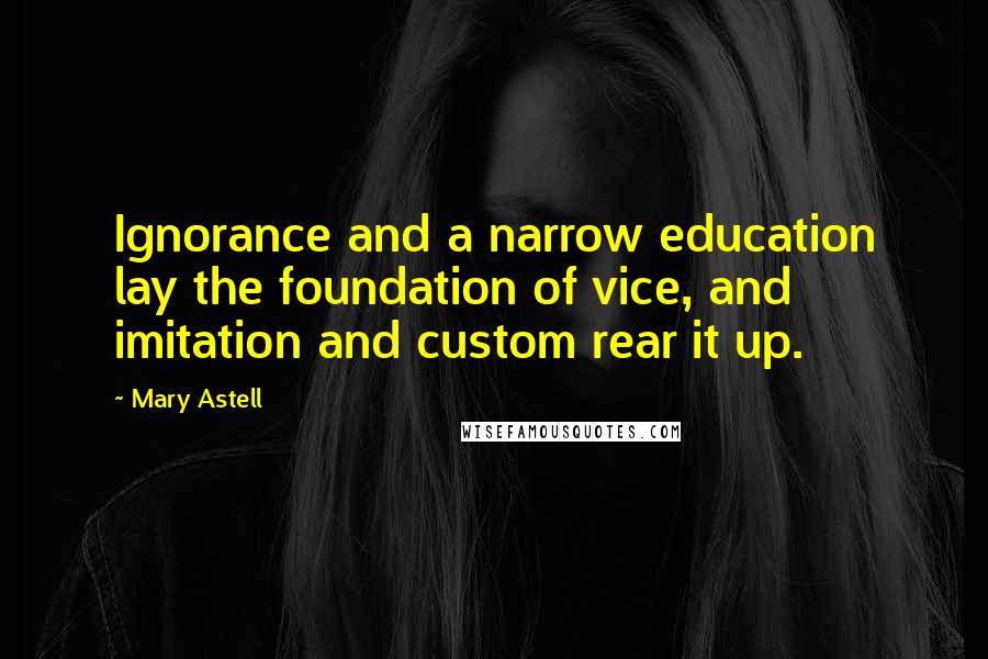 Mary Astell Quotes: Ignorance and a narrow education lay the foundation of vice, and imitation and custom rear it up.