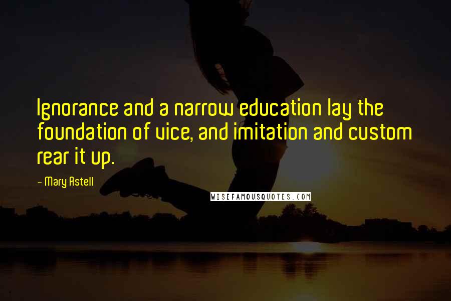 Mary Astell Quotes: Ignorance and a narrow education lay the foundation of vice, and imitation and custom rear it up.