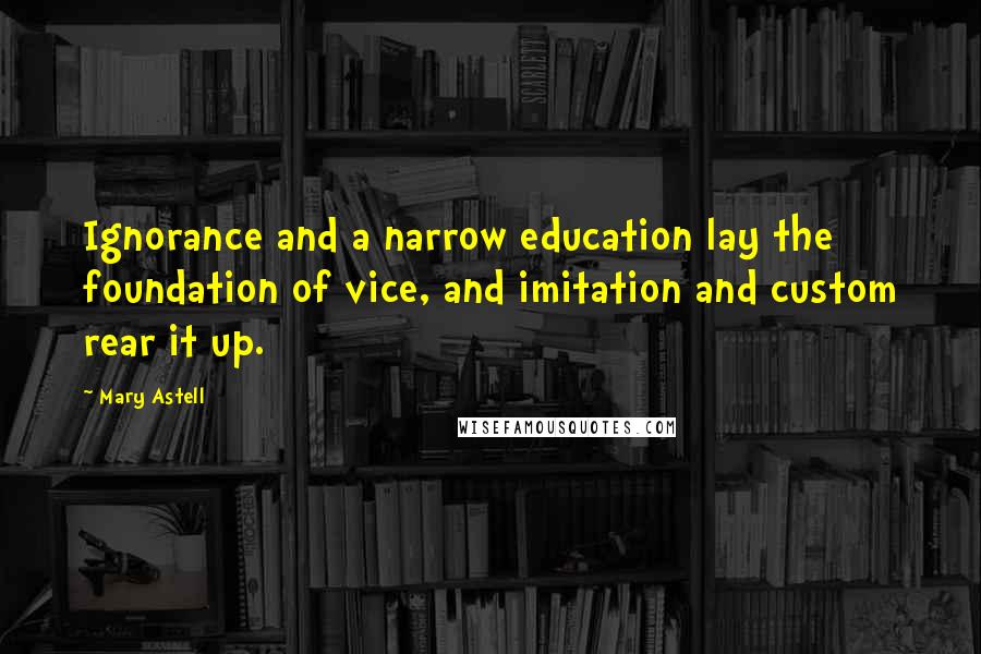 Mary Astell Quotes: Ignorance and a narrow education lay the foundation of vice, and imitation and custom rear it up.