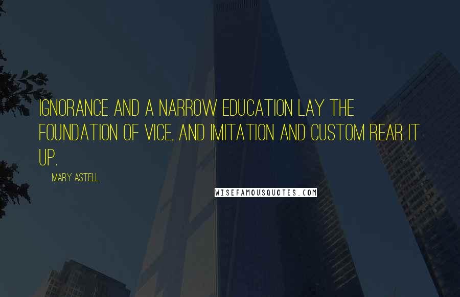 Mary Astell Quotes: Ignorance and a narrow education lay the foundation of vice, and imitation and custom rear it up.