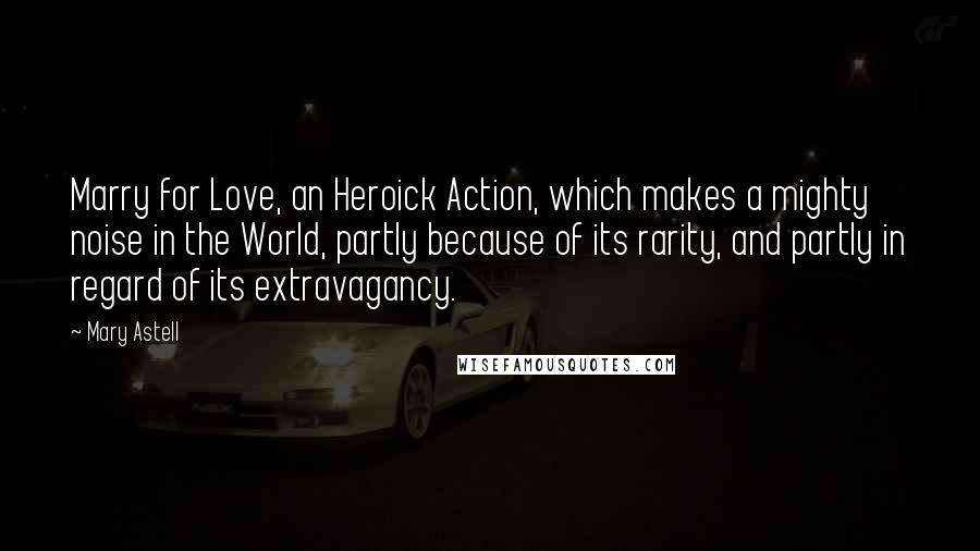 Mary Astell Quotes: Marry for Love, an Heroick Action, which makes a mighty noise in the World, partly because of its rarity, and partly in regard of its extravagancy.