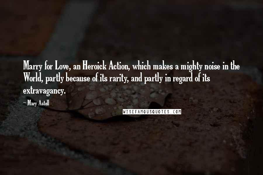 Mary Astell Quotes: Marry for Love, an Heroick Action, which makes a mighty noise in the World, partly because of its rarity, and partly in regard of its extravagancy.