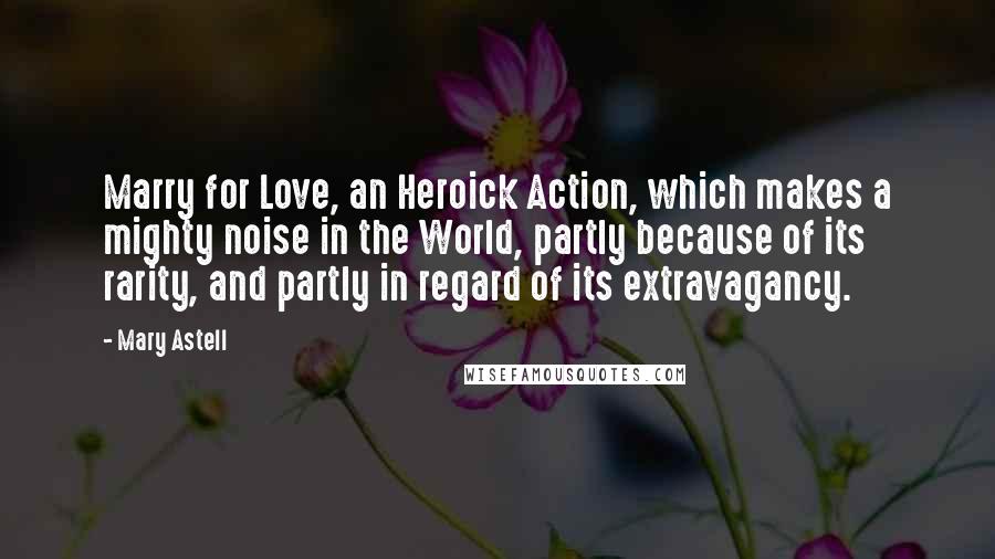 Mary Astell Quotes: Marry for Love, an Heroick Action, which makes a mighty noise in the World, partly because of its rarity, and partly in regard of its extravagancy.