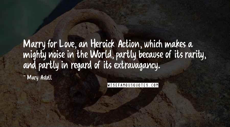 Mary Astell Quotes: Marry for Love, an Heroick Action, which makes a mighty noise in the World, partly because of its rarity, and partly in regard of its extravagancy.