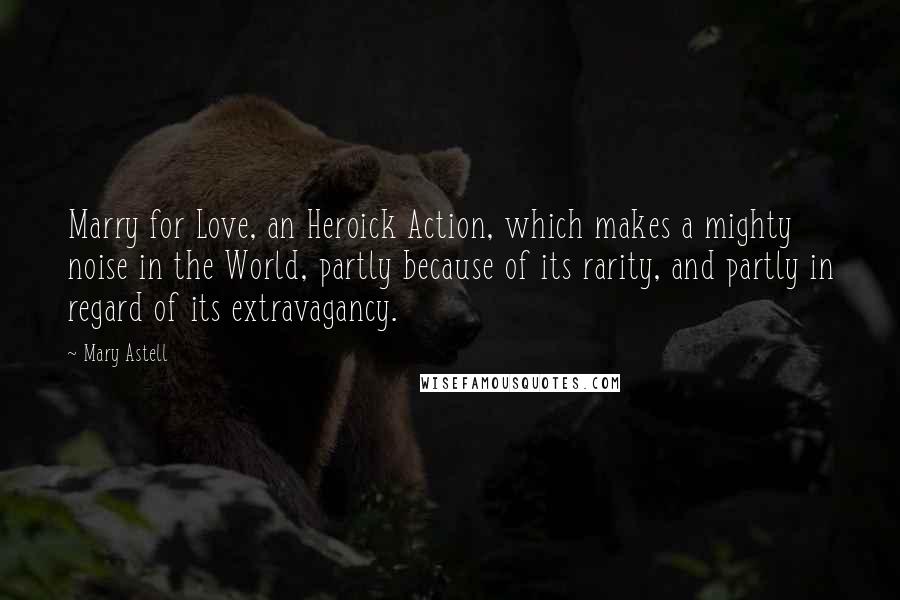 Mary Astell Quotes: Marry for Love, an Heroick Action, which makes a mighty noise in the World, partly because of its rarity, and partly in regard of its extravagancy.