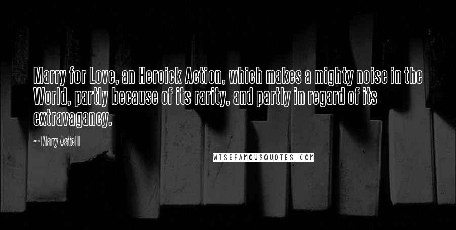 Mary Astell Quotes: Marry for Love, an Heroick Action, which makes a mighty noise in the World, partly because of its rarity, and partly in regard of its extravagancy.