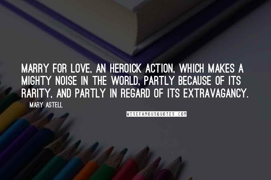 Mary Astell Quotes: Marry for Love, an Heroick Action, which makes a mighty noise in the World, partly because of its rarity, and partly in regard of its extravagancy.