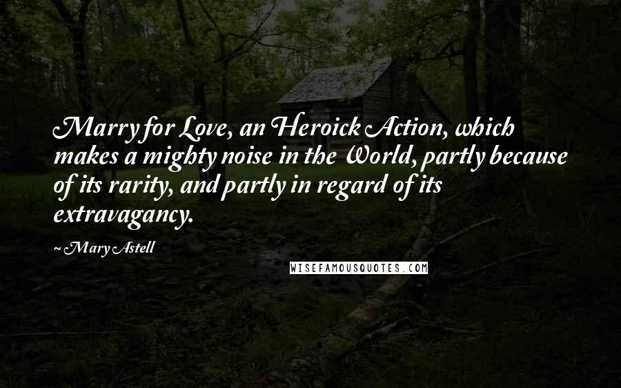 Mary Astell Quotes: Marry for Love, an Heroick Action, which makes a mighty noise in the World, partly because of its rarity, and partly in regard of its extravagancy.