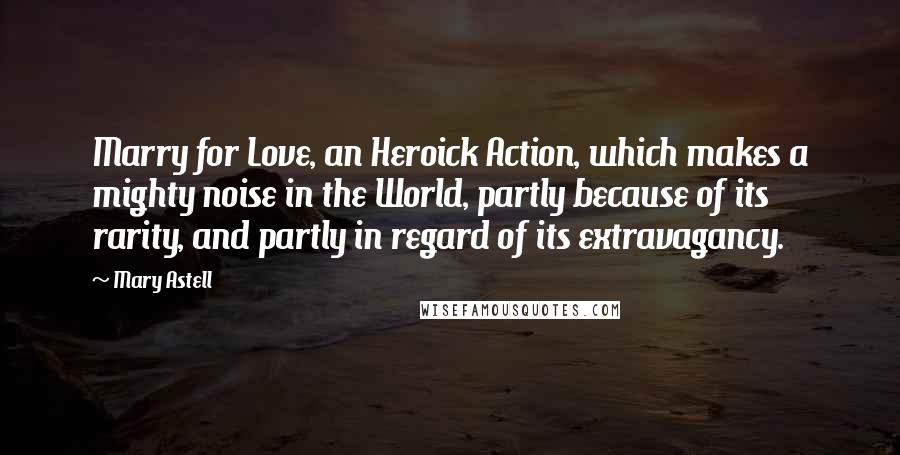 Mary Astell Quotes: Marry for Love, an Heroick Action, which makes a mighty noise in the World, partly because of its rarity, and partly in regard of its extravagancy.