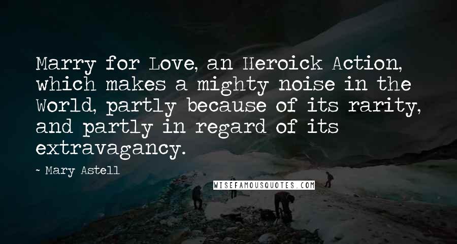 Mary Astell Quotes: Marry for Love, an Heroick Action, which makes a mighty noise in the World, partly because of its rarity, and partly in regard of its extravagancy.