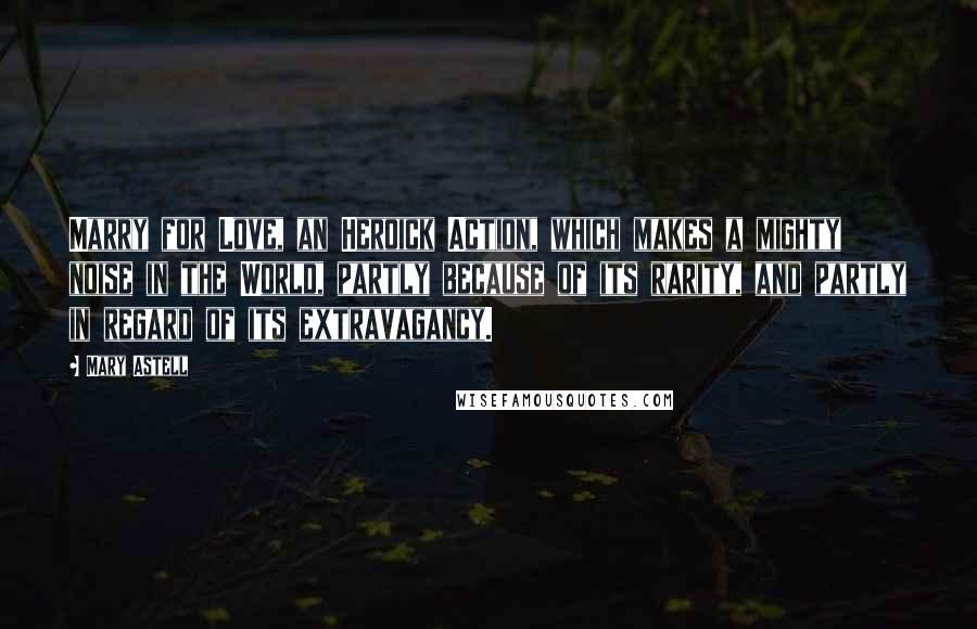 Mary Astell Quotes: Marry for Love, an Heroick Action, which makes a mighty noise in the World, partly because of its rarity, and partly in regard of its extravagancy.