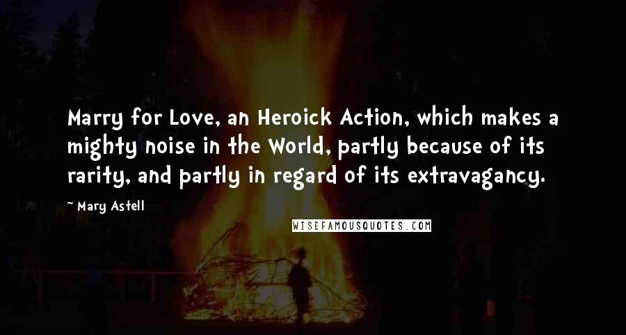 Mary Astell Quotes: Marry for Love, an Heroick Action, which makes a mighty noise in the World, partly because of its rarity, and partly in regard of its extravagancy.