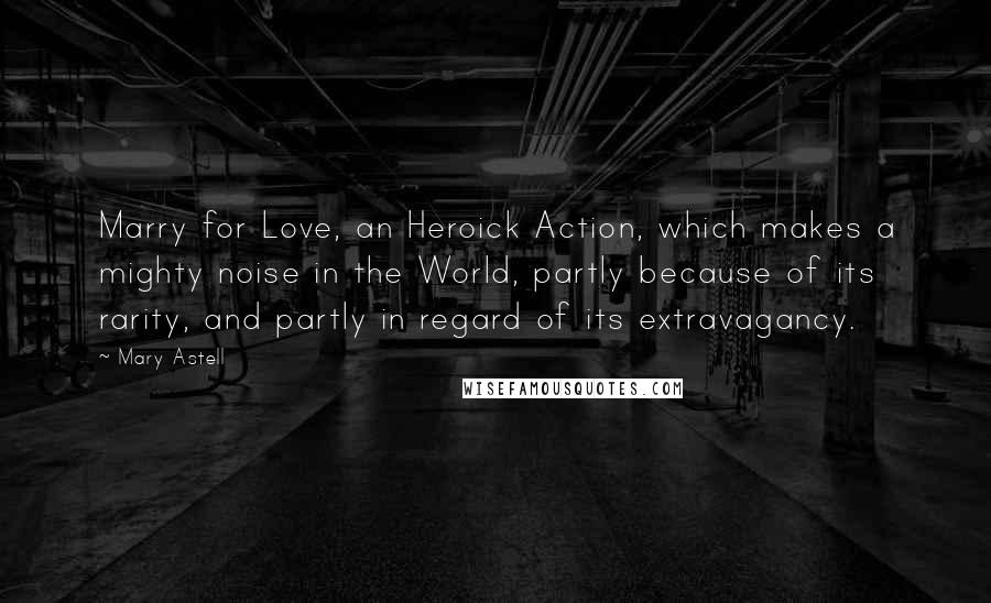 Mary Astell Quotes: Marry for Love, an Heroick Action, which makes a mighty noise in the World, partly because of its rarity, and partly in regard of its extravagancy.