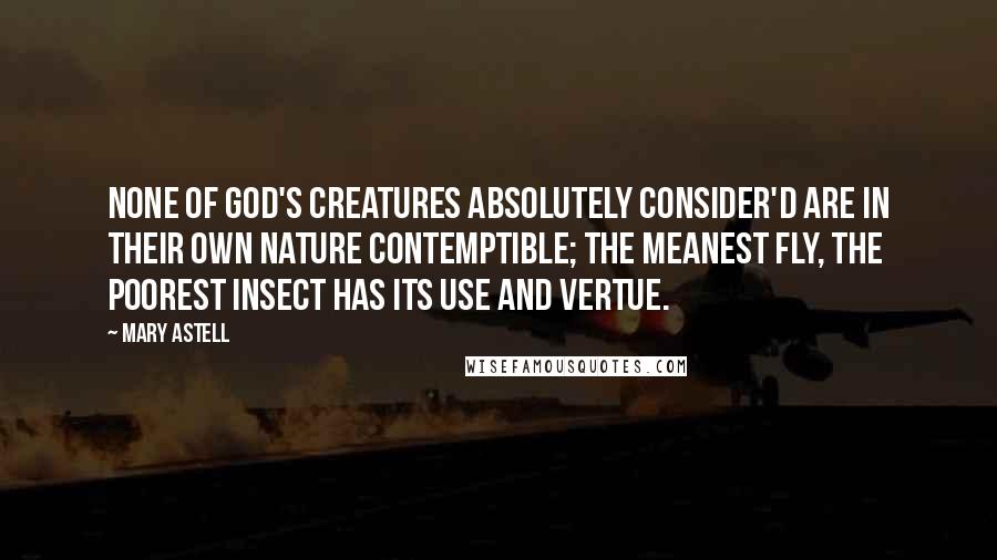Mary Astell Quotes: None of God's Creatures absolutely consider'd are in their own Nature Contemptible; the meanest Fly, the poorest Insect has its Use and Vertue.