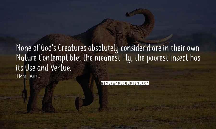 Mary Astell Quotes: None of God's Creatures absolutely consider'd are in their own Nature Contemptible; the meanest Fly, the poorest Insect has its Use and Vertue.