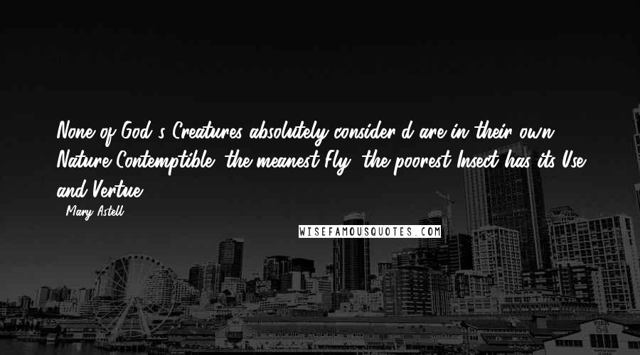 Mary Astell Quotes: None of God's Creatures absolutely consider'd are in their own Nature Contemptible; the meanest Fly, the poorest Insect has its Use and Vertue.