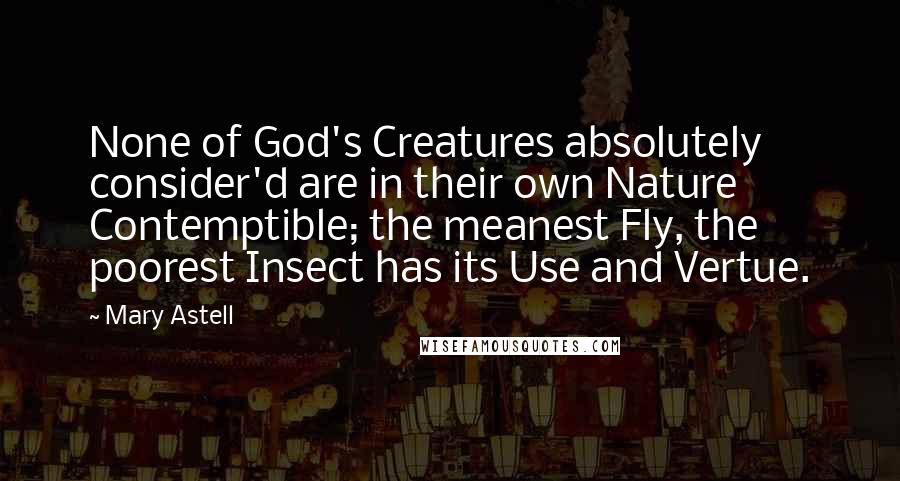 Mary Astell Quotes: None of God's Creatures absolutely consider'd are in their own Nature Contemptible; the meanest Fly, the poorest Insect has its Use and Vertue.