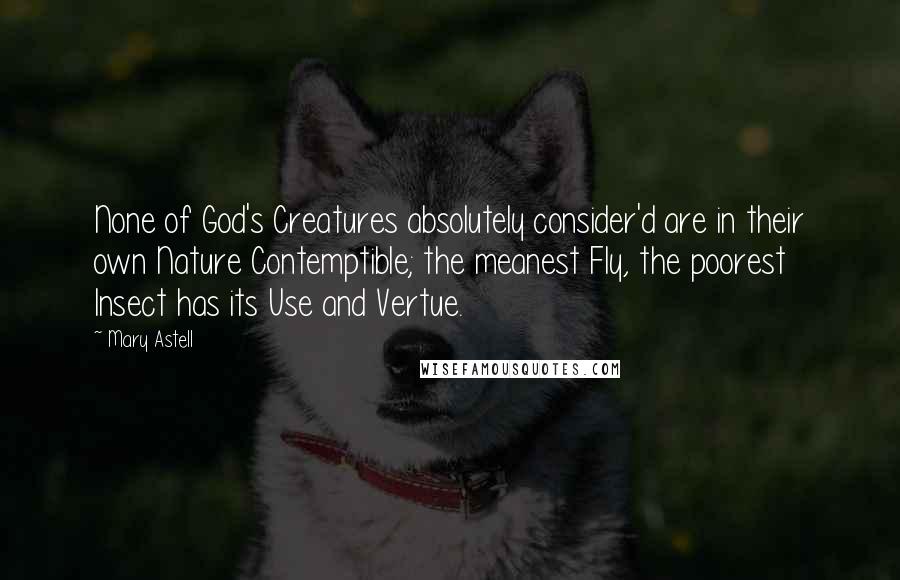 Mary Astell Quotes: None of God's Creatures absolutely consider'd are in their own Nature Contemptible; the meanest Fly, the poorest Insect has its Use and Vertue.