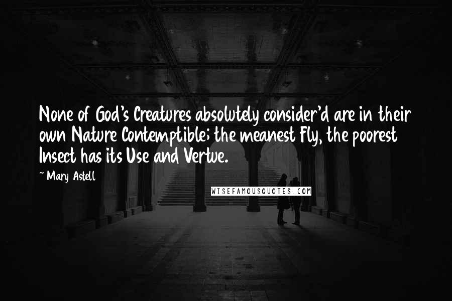 Mary Astell Quotes: None of God's Creatures absolutely consider'd are in their own Nature Contemptible; the meanest Fly, the poorest Insect has its Use and Vertue.