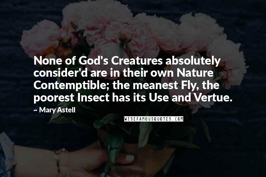 Mary Astell Quotes: None of God's Creatures absolutely consider'd are in their own Nature Contemptible; the meanest Fly, the poorest Insect has its Use and Vertue.