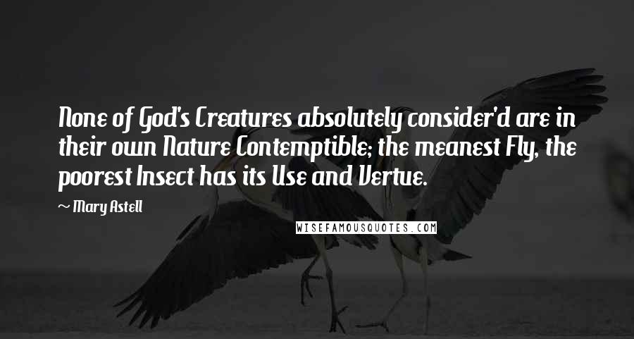 Mary Astell Quotes: None of God's Creatures absolutely consider'd are in their own Nature Contemptible; the meanest Fly, the poorest Insect has its Use and Vertue.