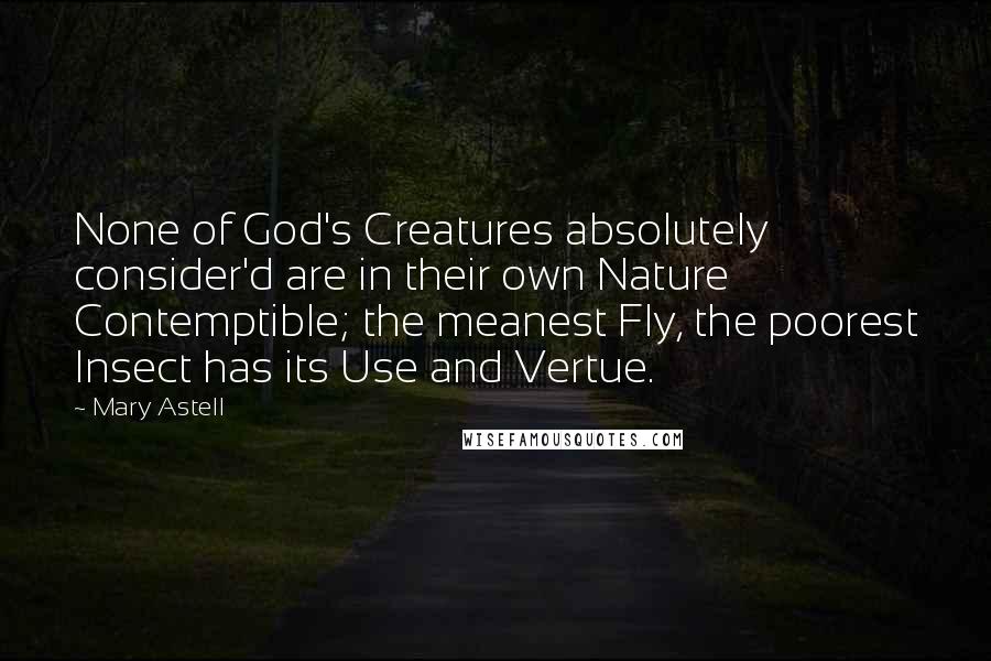 Mary Astell Quotes: None of God's Creatures absolutely consider'd are in their own Nature Contemptible; the meanest Fly, the poorest Insect has its Use and Vertue.