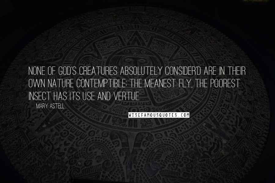 Mary Astell Quotes: None of God's Creatures absolutely consider'd are in their own Nature Contemptible; the meanest Fly, the poorest Insect has its Use and Vertue.