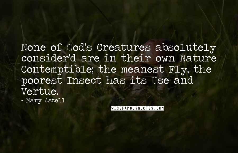 Mary Astell Quotes: None of God's Creatures absolutely consider'd are in their own Nature Contemptible; the meanest Fly, the poorest Insect has its Use and Vertue.