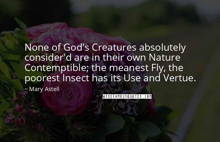 Mary Astell Quotes: None of God's Creatures absolutely consider'd are in their own Nature Contemptible; the meanest Fly, the poorest Insect has its Use and Vertue.