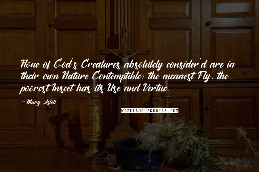 Mary Astell Quotes: None of God's Creatures absolutely consider'd are in their own Nature Contemptible; the meanest Fly, the poorest Insect has its Use and Vertue.