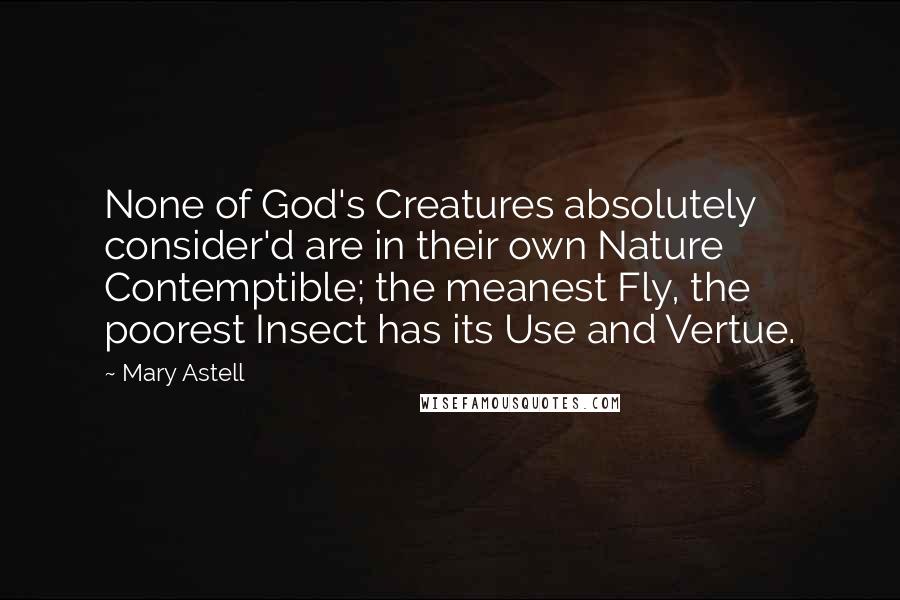 Mary Astell Quotes: None of God's Creatures absolutely consider'd are in their own Nature Contemptible; the meanest Fly, the poorest Insect has its Use and Vertue.